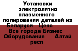 Установки электролитно-плазменного  полирования деталей из Беларуси › Цена ­ 100 - Все города Бизнес » Оборудование   . Алтай респ.